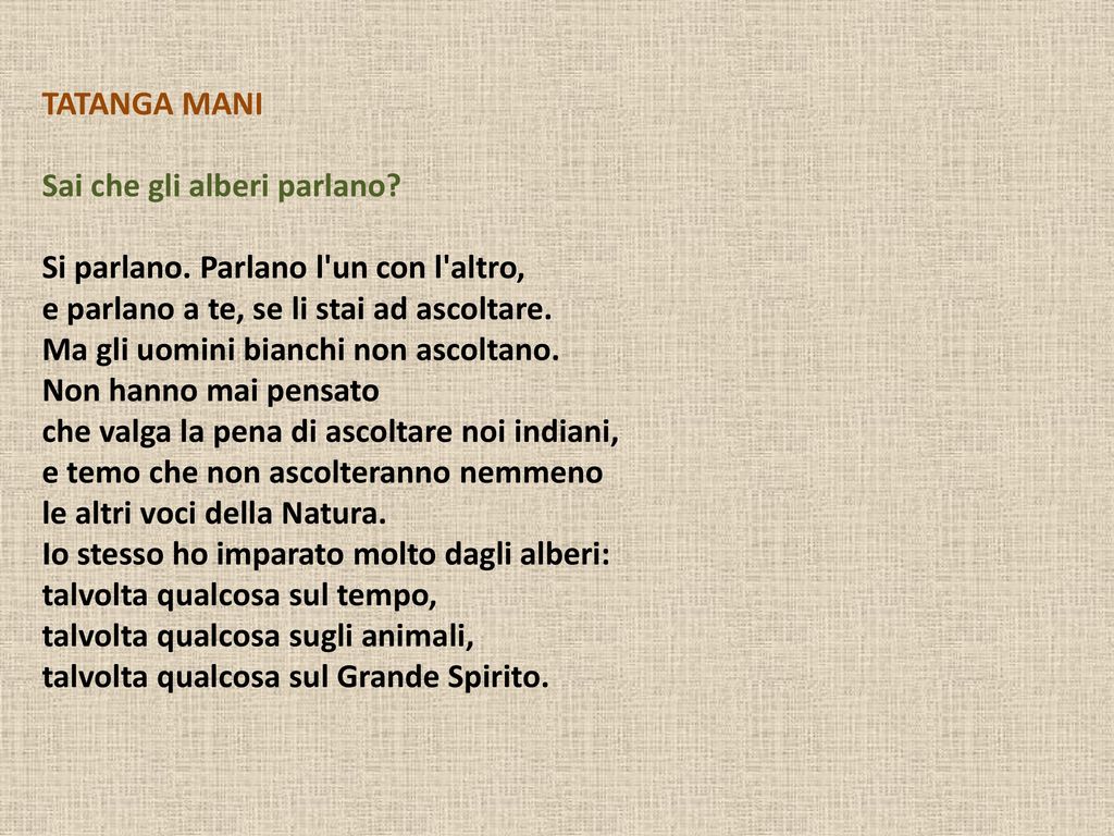 Ma gli uomini bianchi non ascoltano. Non hanno mai pensato. che valga la pena di ascoltare noi indiani, e temo che non ascolteranno nemmeno. le altri voci della Natura. Io stesso ho imparato molto dagli alberi: talvolta qualcosa sul tempo, talvolta qualcosa sugli animali, talvolta qualcosa sul Grande Spirito.